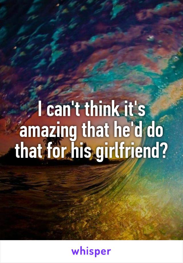 I can't think it's amazing that he'd do that for his girlfriend?