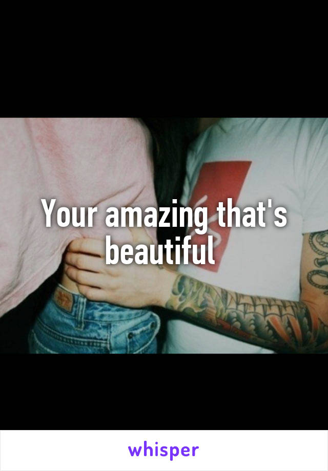 Your amazing that's beautiful 