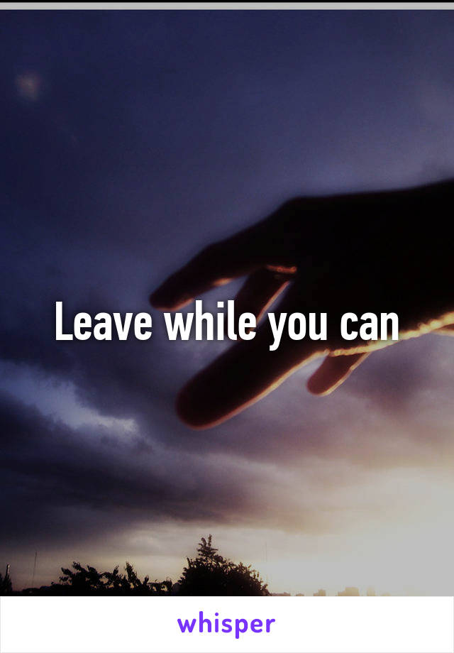 Leave while you can