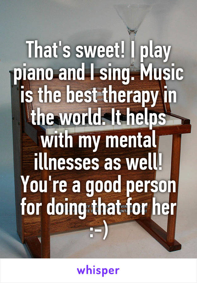 That's sweet! I play piano and I sing. Music is the best therapy in the world. It helps with my mental illnesses as well! You're a good person for doing that for her :-)