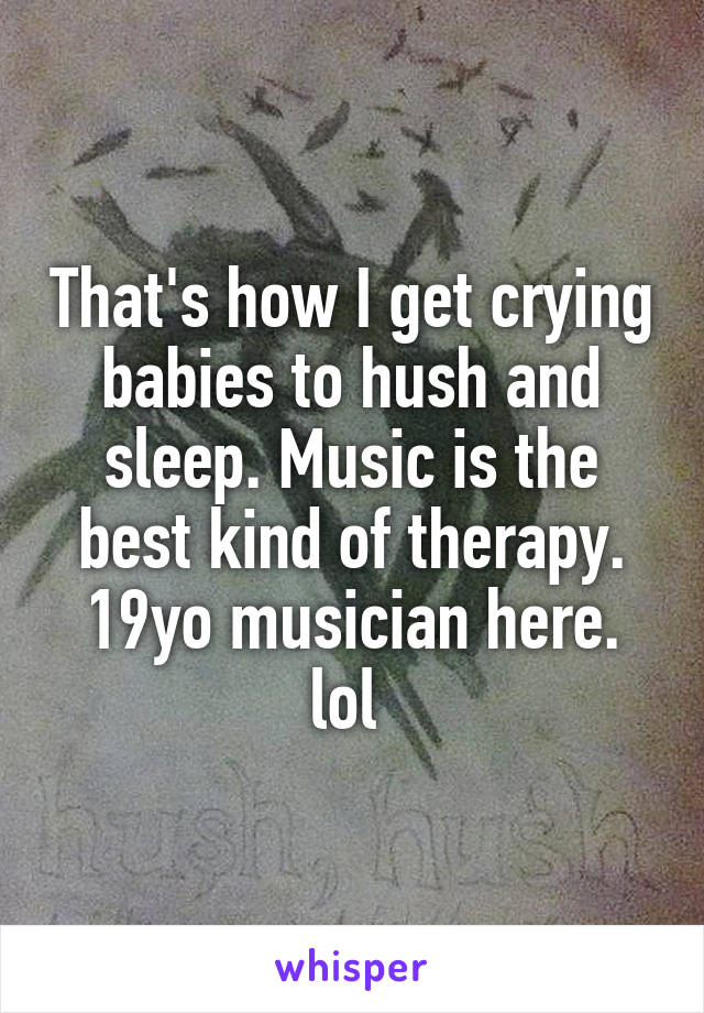 That's how I get crying babies to hush and sleep. Music is the best kind of therapy. 19yo musician here. lol 