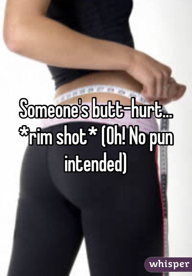 Someone's butt-hurt... *rim shot* (Oh! No pun intended) 