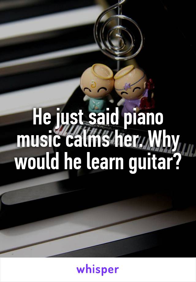 He just said piano music calms her. Why would he learn guitar?