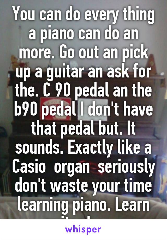 You can do every thing a piano can do an more. Go out an pick up a guitar an ask for the. C 90 pedal an the b90 pedal I don't have that pedal but. It sounds. Exactly like a Casio  organ  seriously don't waste your time learning piano. Learn guitar I        