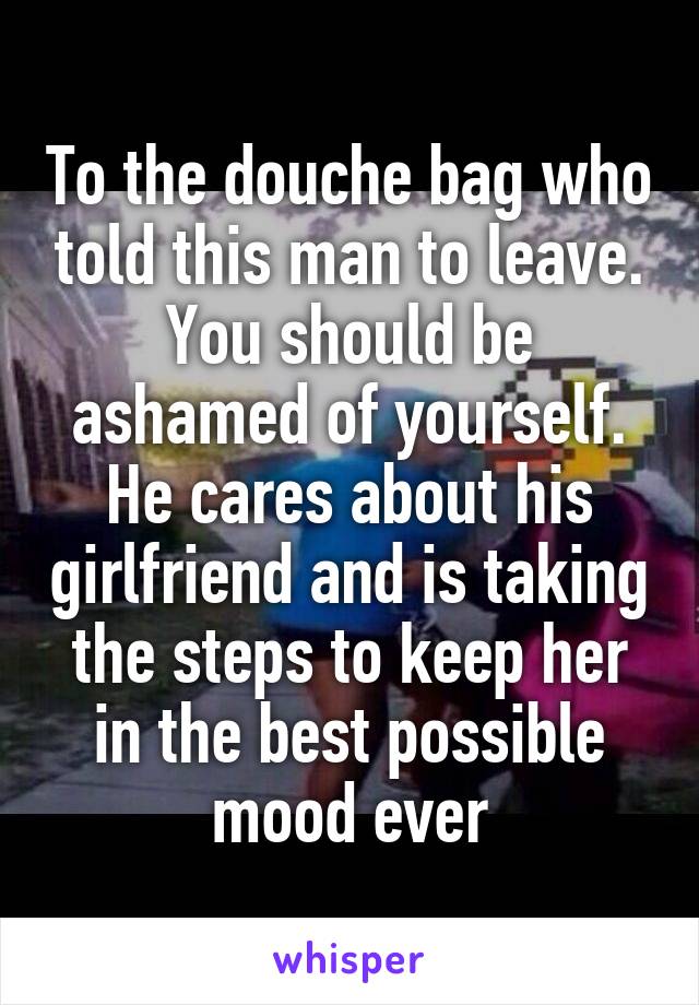 To the douche bag who told this man to leave. You should be ashamed of yourself. He cares about his girlfriend and is taking the steps to keep her in the best possible mood ever