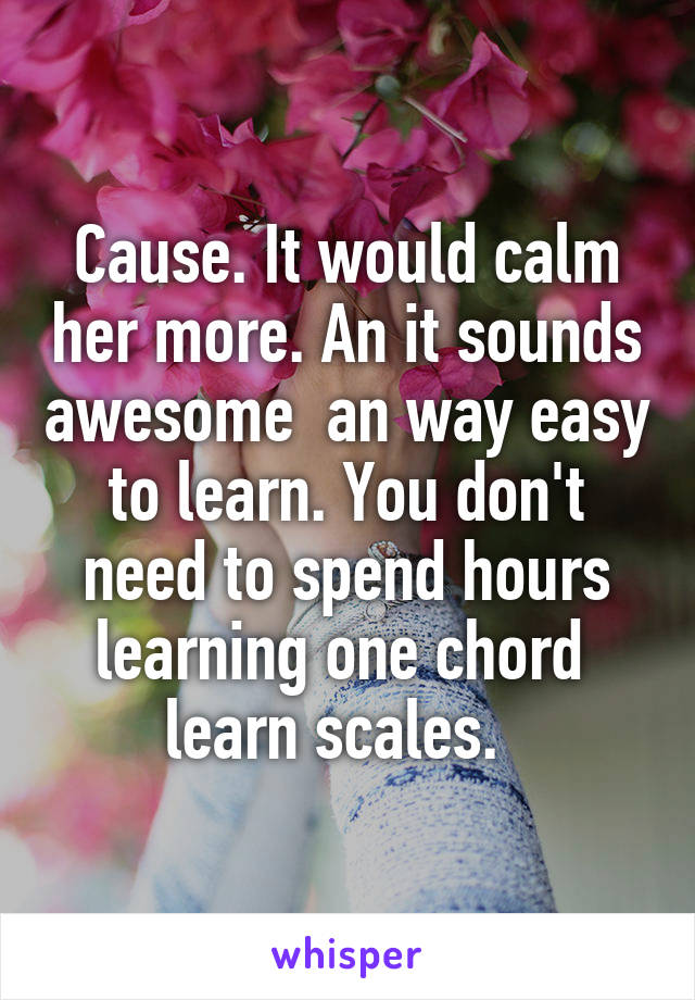 Cause. It would calm her more. An it sounds awesome  an way easy to learn. You don't need to spend hours learning one chord  learn scales.  