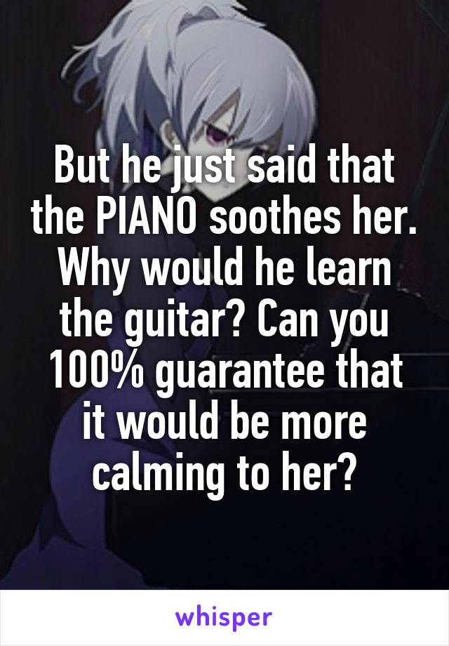 But he just said that the PIANO soothes her. Why would he learn the guitar? Can you 100% guarantee that it would be more calming to her?