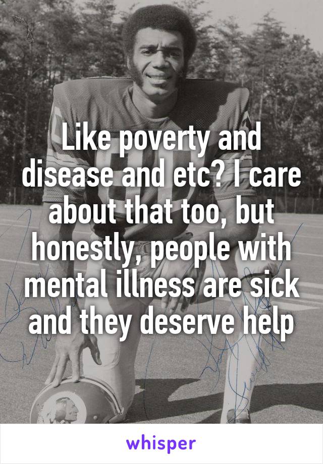 Like poverty and disease and etc? I care about that too, but honestly, people with mental illness are sick and they deserve help