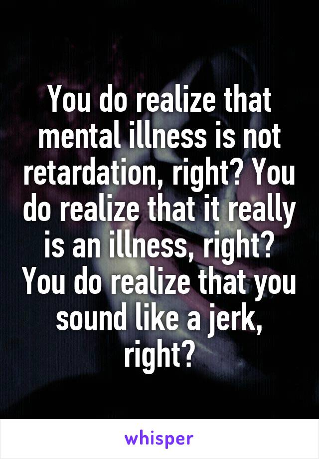 You do realize that mental illness is not retardation, right? You do realize that it really is an illness, right? You do realize that you sound like a jerk, right?