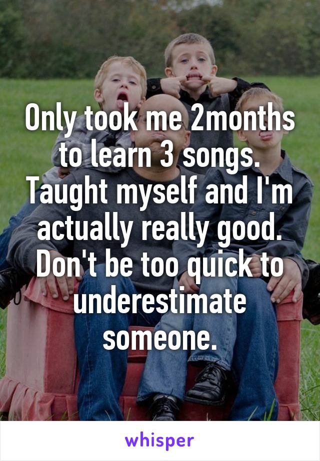 Only took me 2months to learn 3 songs. Taught myself and I'm actually really good. Don't be too quick to underestimate someone.