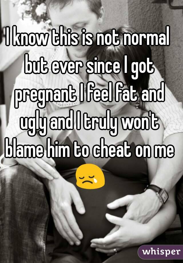 I know this is not normal but ever since I got pregnant I feel fat and ugly and I truly won't blame him to cheat on me 😢 