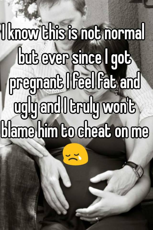 I know this is not normal but ever since I got pregnant I feel fat and ugly and I truly won't blame him to cheat on me 😢 