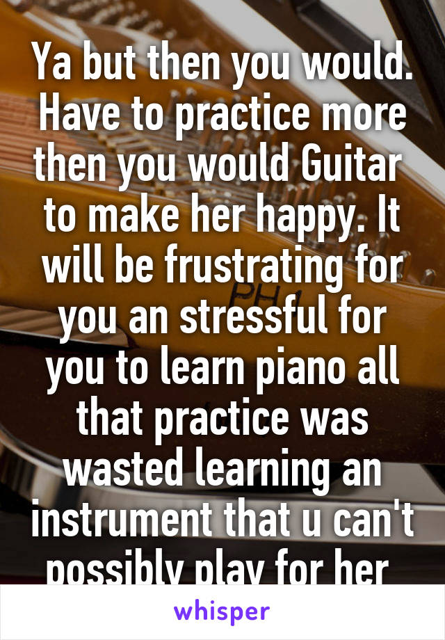 Ya but then you would. Have to practice more then you would Guitar  to make her happy. It will be frustrating for you an stressful for you to learn piano all that practice was wasted learning an instrument that u can't possibly play for her 