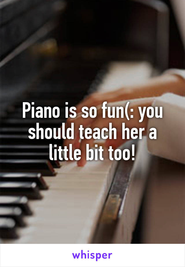 Piano is so fun(: you should teach her a little bit too!