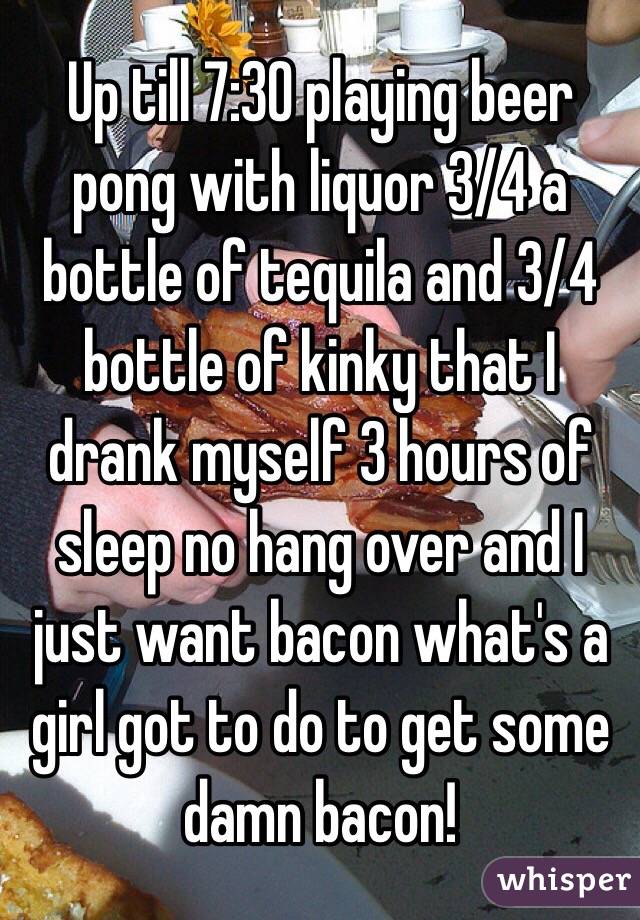Up till 7:30 playing beer pong with liquor 3/4 a bottle of tequila and 3/4 bottle of kinky that I drank myself 3 hours of sleep no hang over and I just want bacon what's a girl got to do to get some damn bacon!