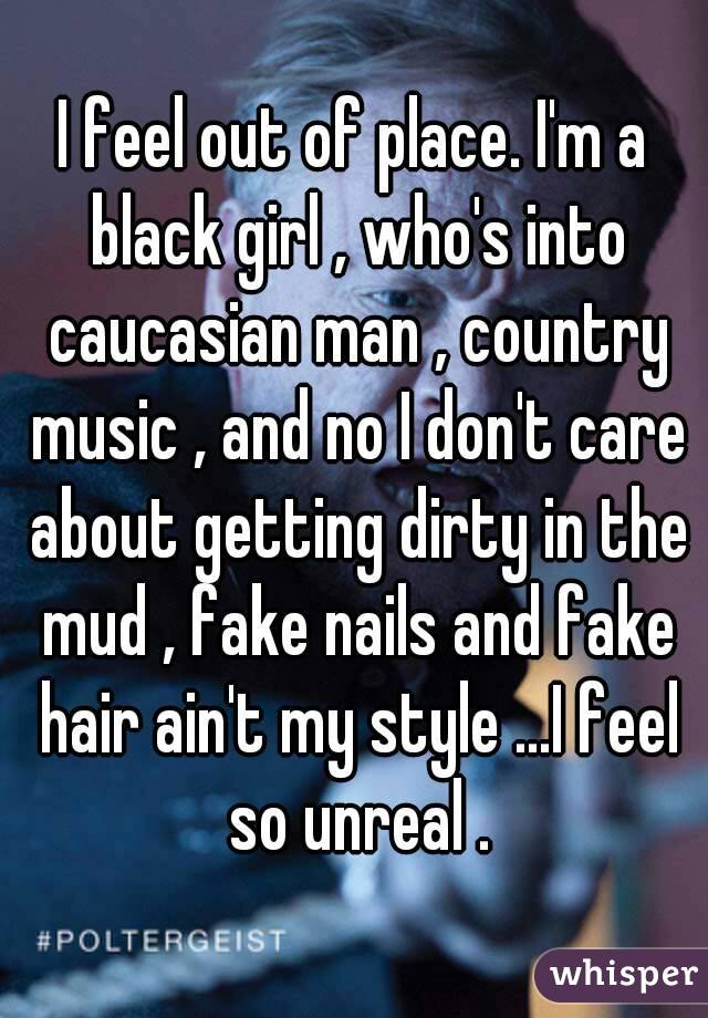 I feel out of place. I'm a black girl , who's into caucasian man , country music , and no I don't care about getting dirty in the mud , fake nails and fake hair ain't my style ...I feel so unreal .
