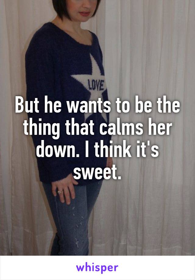 But he wants to be the thing that calms her down. I think it's sweet.