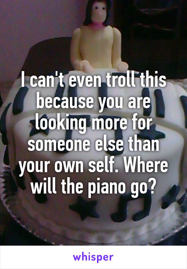 I can't even troll this because you are looking more for someone else than your own self. Where will the piano go?