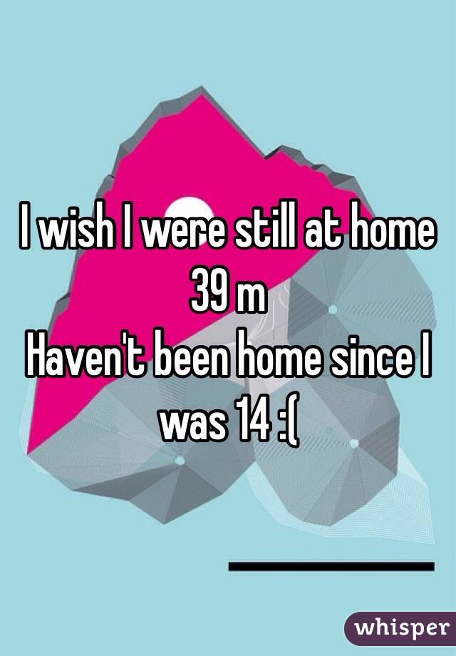 I wish I were still at home 
39 m
Haven't been home since I was 14 :(