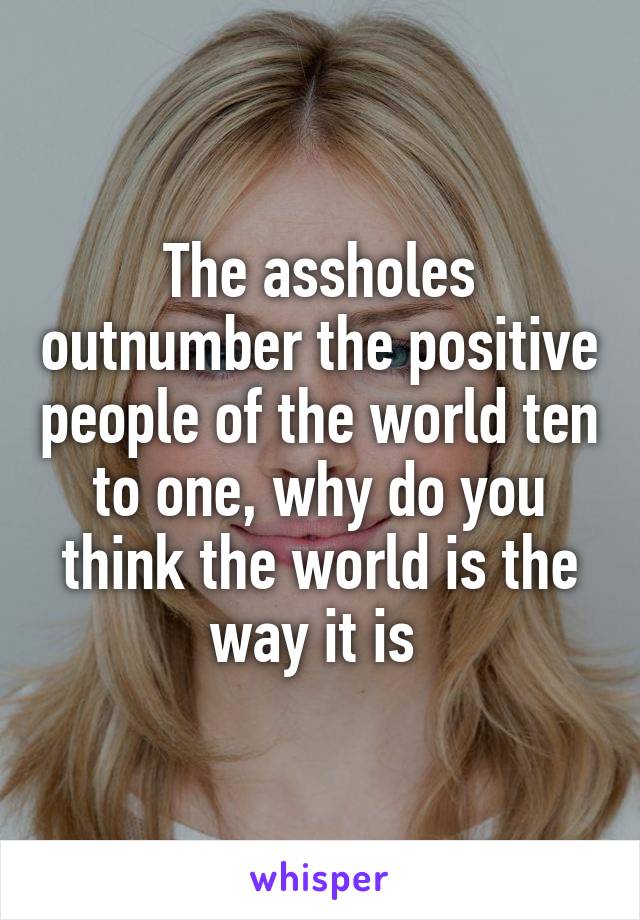 The assholes outnumber the positive people of the world ten to one, why do you think the world is the way it is 