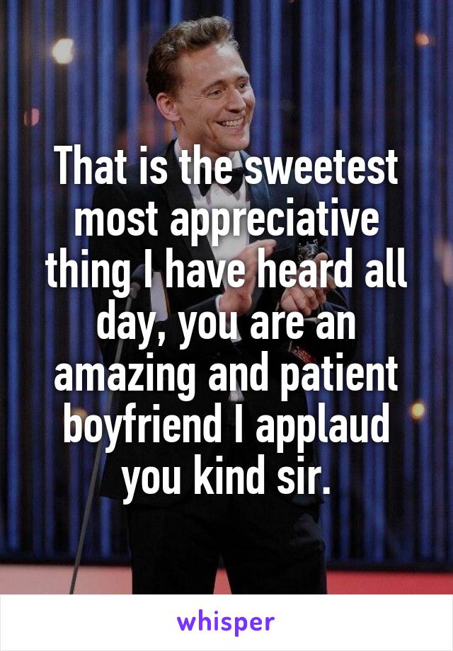 That is the sweetest most appreciative thing I have heard all day, you are an amazing and patient boyfriend I applaud you kind sir.