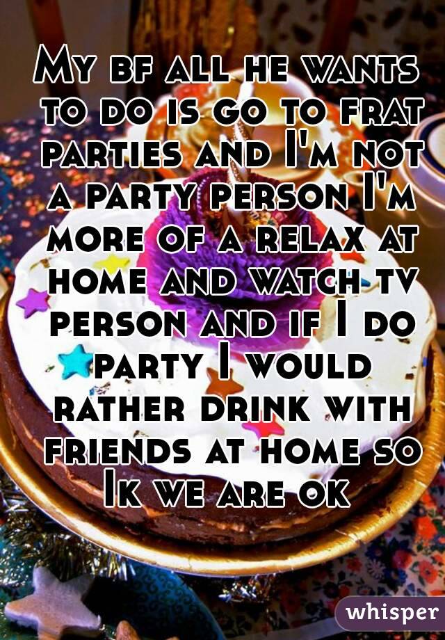 My bf all he wants to do is go to frat parties and I'm not a party person I'm more of a relax at home and watch tv person and if I do party I would rather drink with friends at home so Ik we are ok 