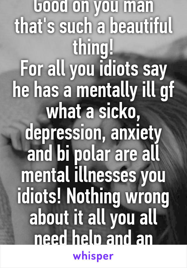 Good on you man that's such a beautiful thing!
For all you idiots say he has a mentally ill gf what a sicko, depression, anxiety and bi polar are all mental illnesses you idiots! Nothing wrong about it all you all need help and an education!