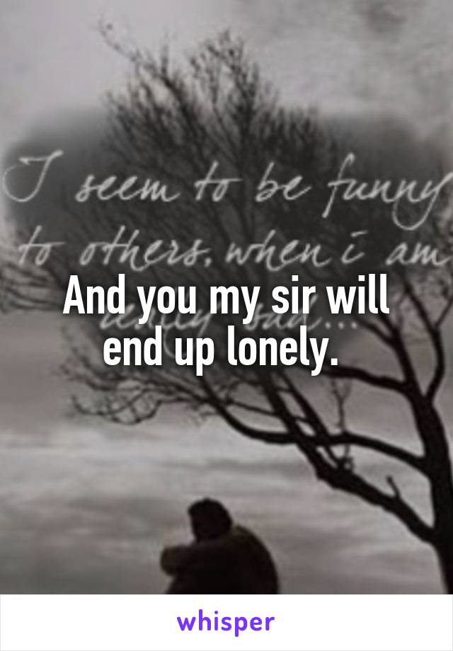 And you my sir will end up lonely. 