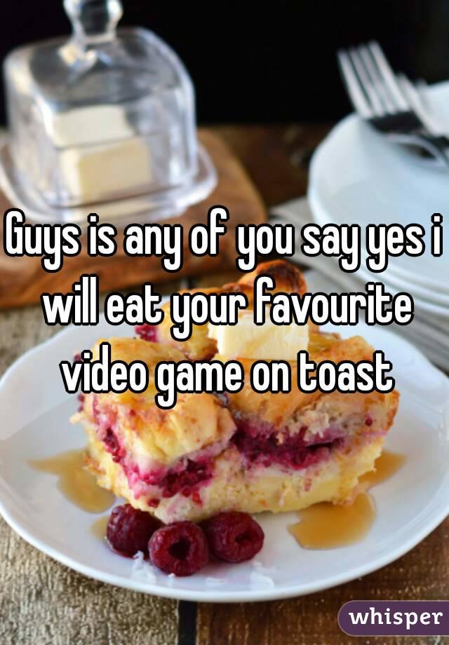 Guys is any of you say yes i will eat your favourite video game on toast