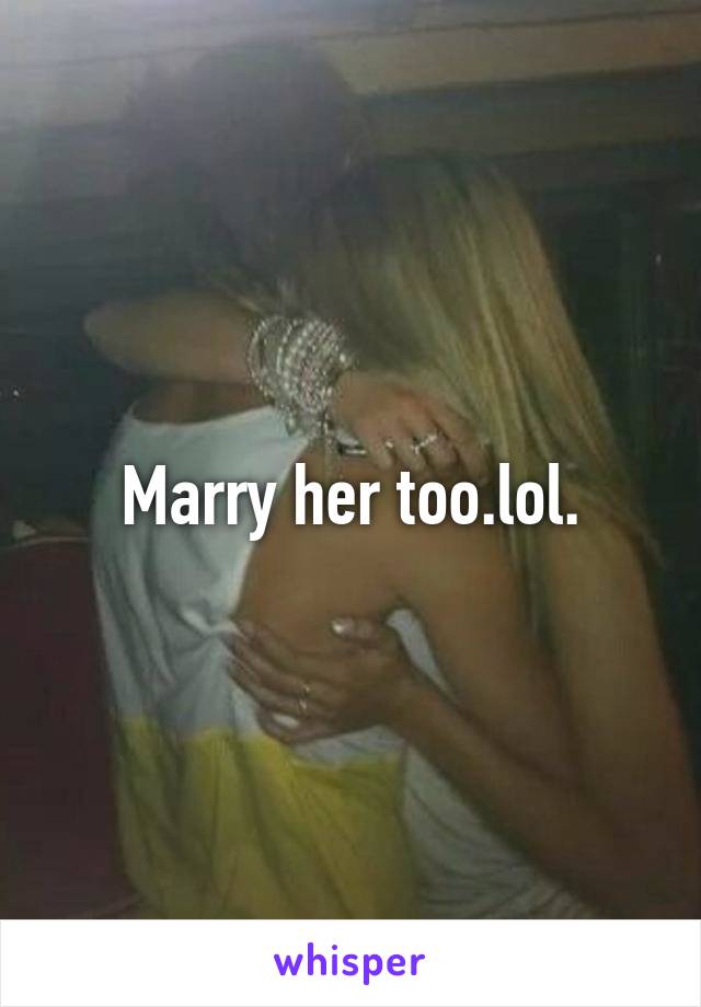 Marry her too.lol.