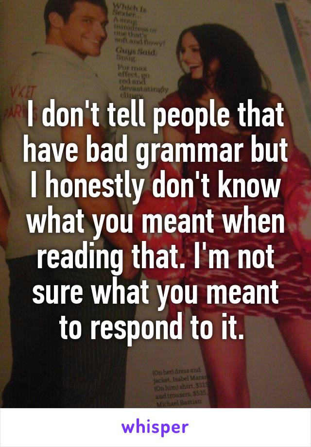 I don't tell people that have bad grammar but I honestly don't know what you meant when reading that. I'm not sure what you meant to respond to it. 