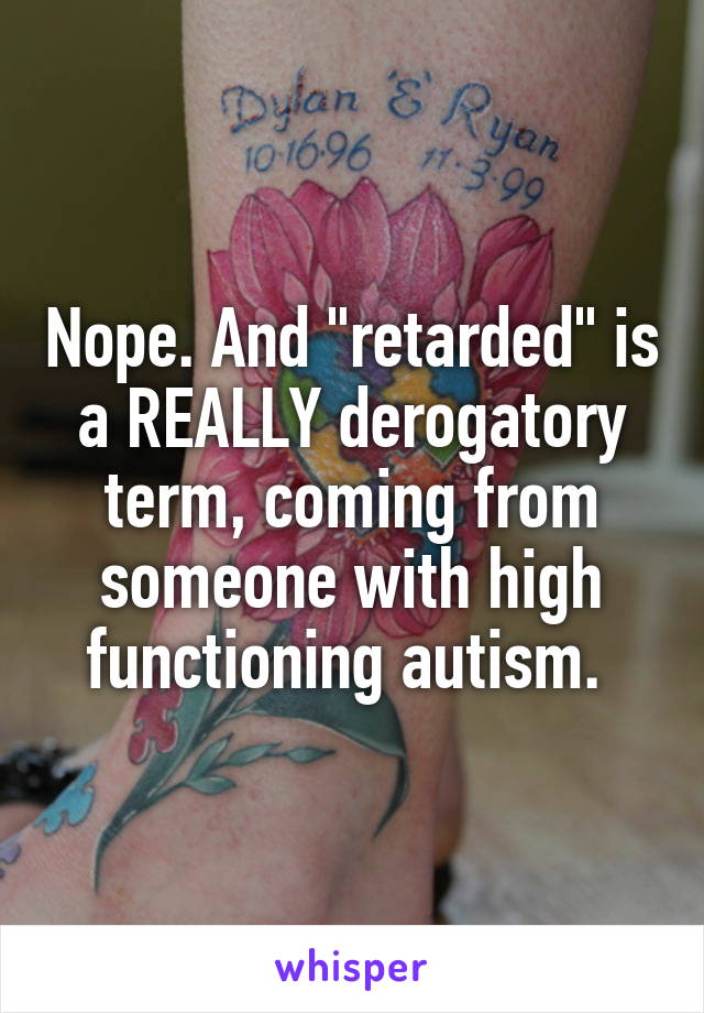 Nope. And "retarded" is a REALLY derogatory term, coming from someone with high functioning autism. 