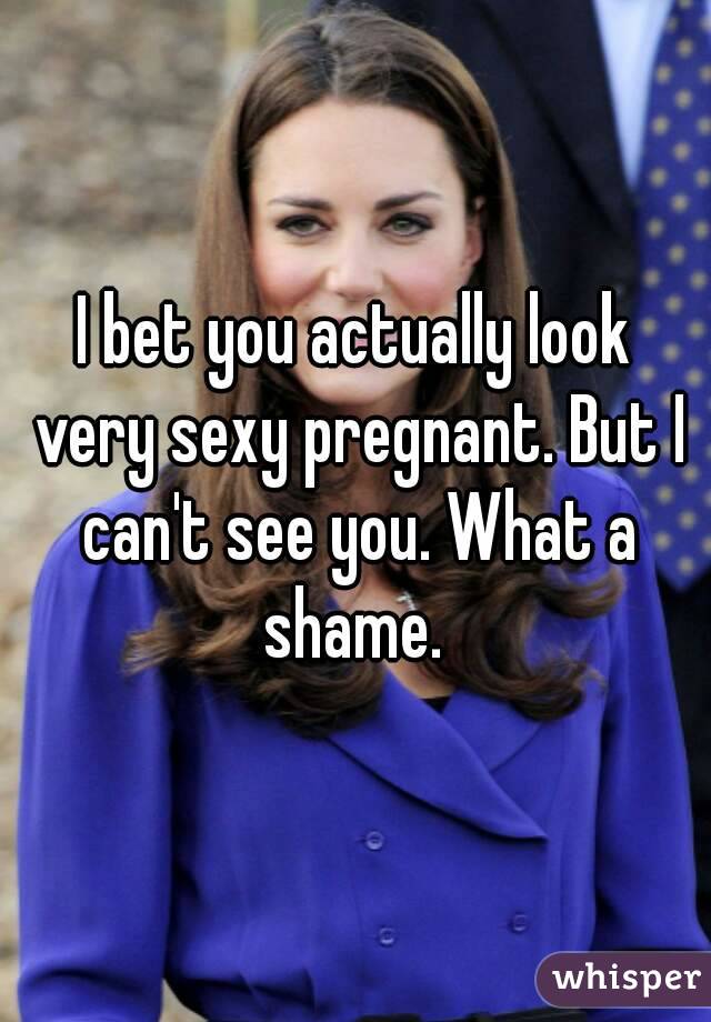 I bet you actually look very sexy pregnant. But I can't see you. What a shame. 