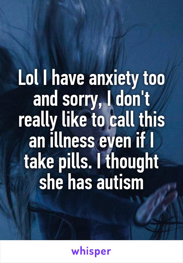 Lol I have anxiety too and sorry, I don't really like to call this an illness even if I take pills. I thought she has autism