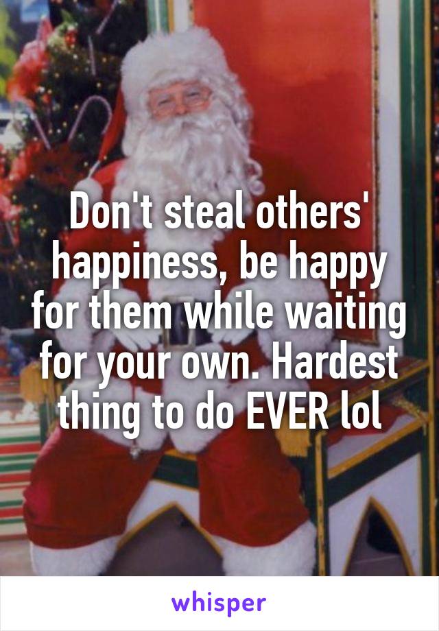 Don't steal others' happiness, be happy for them while waiting for your own. Hardest thing to do EVER lol