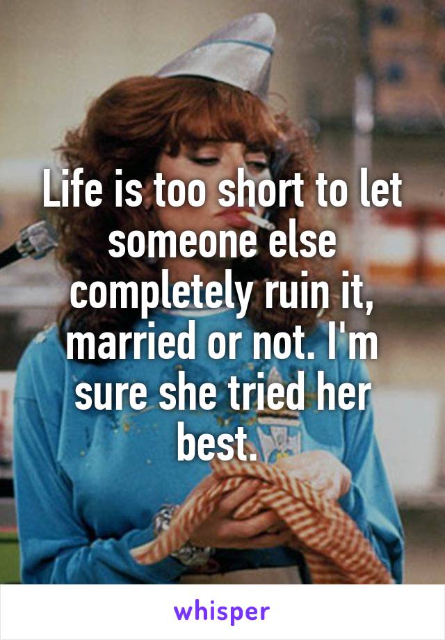 Life is too short to let someone else completely ruin it, married or not. I'm sure she tried her best. 