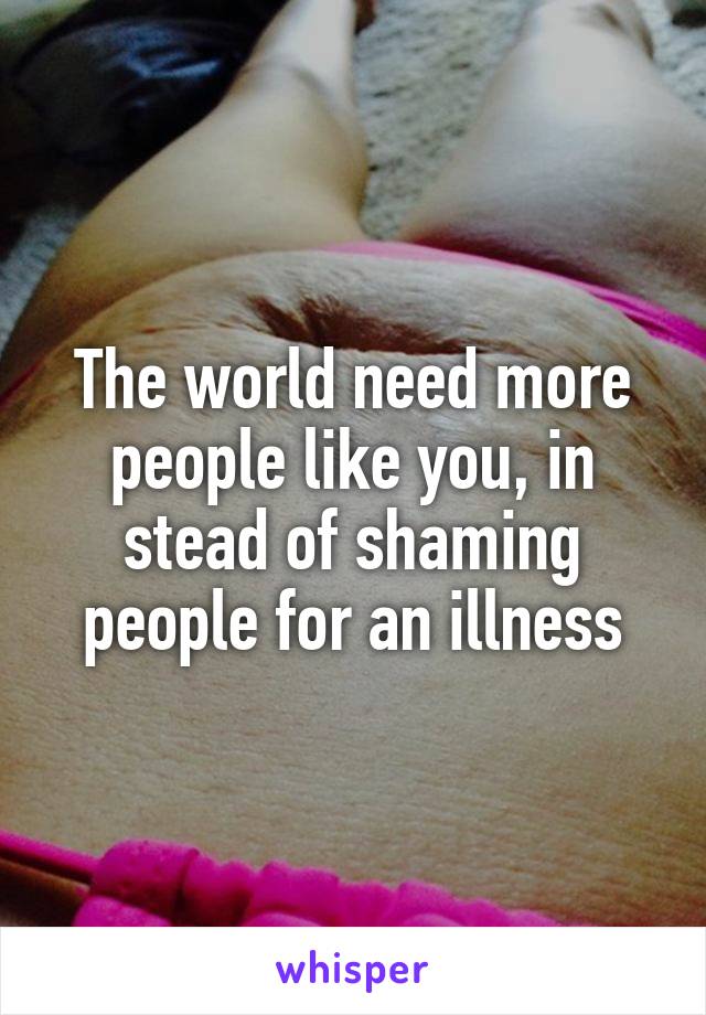 The world need more people like you, in stead of shaming people for an illness