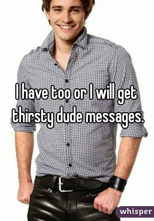 I have too or I will get thirsty dude messages.