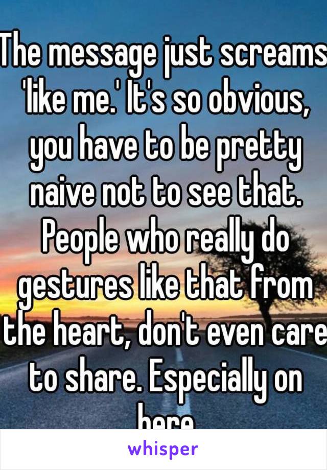 The message just screams 'like me.' It's so obvious, you have to be pretty naive not to see that. People who really do gestures like that from the heart, don't even care to share. Especially on here