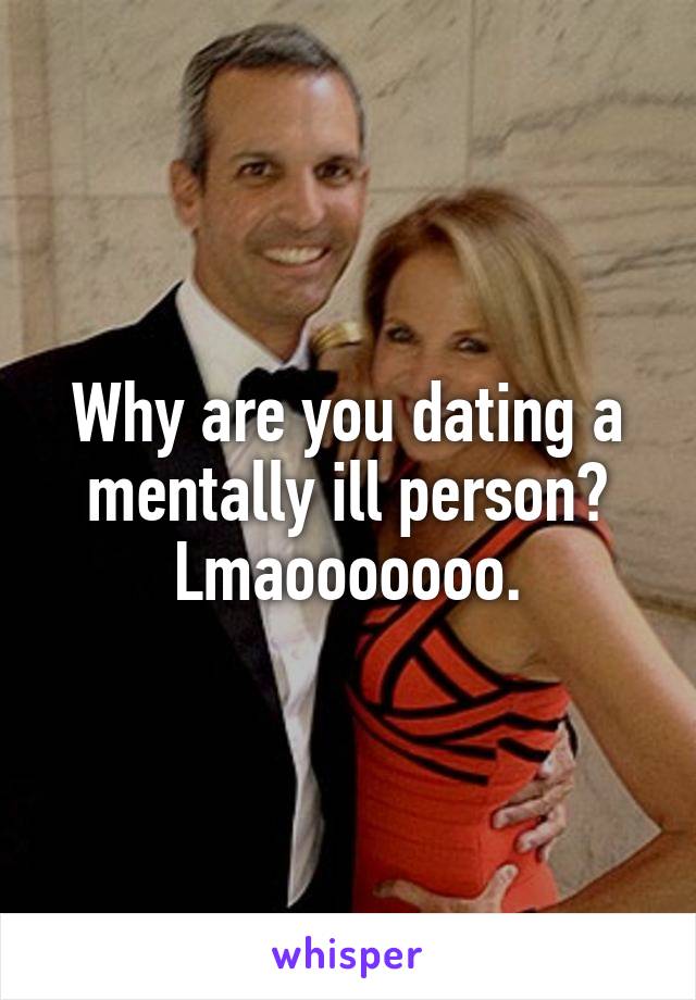 Why are you dating a mentally ill person? Lmaooooooo.