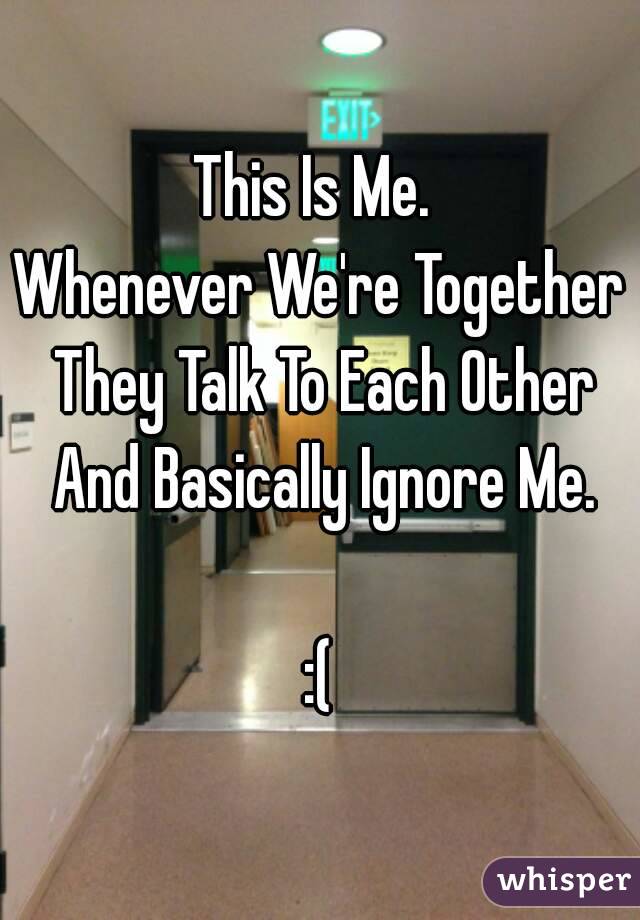 This Is Me. 
Whenever We're Together They Talk To Each Other And Basically Ignore Me.

:(
