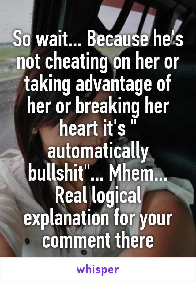 So wait... Because he's not cheating on her or taking advantage of her or breaking her heart it's " automatically bullshit"... Mhem... Real logical explanation for your comment there