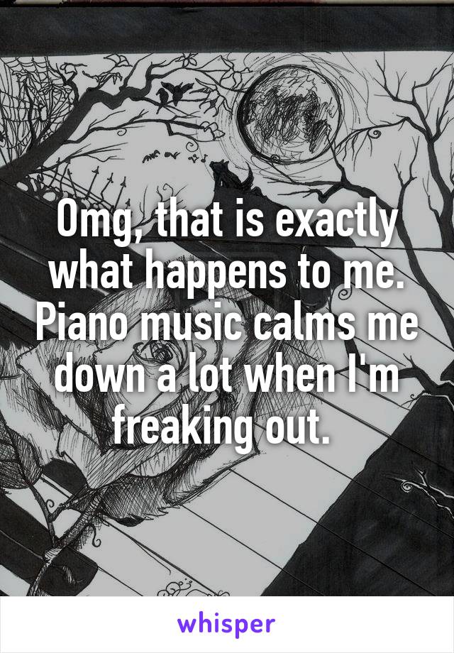 Omg, that is exactly what happens to me. Piano music calms me down a lot when I'm freaking out. 