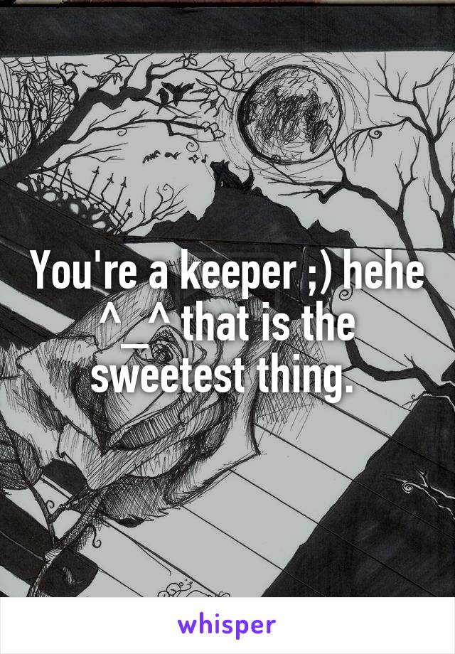 You're a keeper ;) hehe ^_^ that is the sweetest thing. 