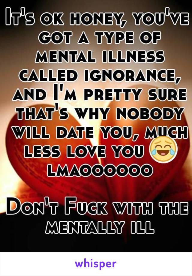 It's ok honey, you've got a type of mental illness called ignorance, and I'm pretty sure that's why nobody will date you, much less love you 😂 lmaoooooo

Don't Fuck with the mentally ill