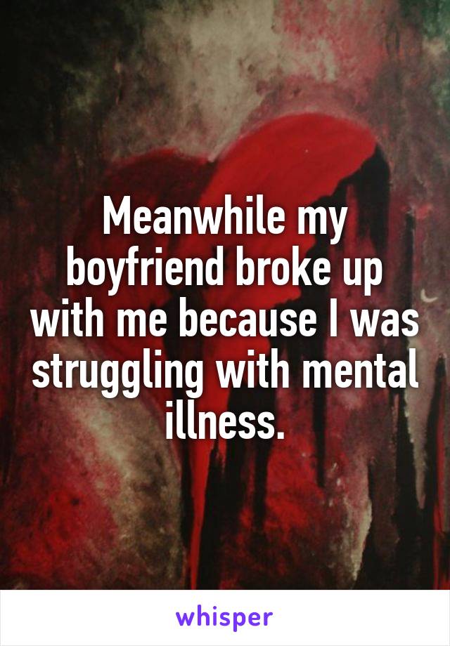 Meanwhile my boyfriend broke up with me because I was struggling with mental illness.