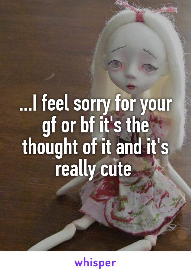 ...I feel sorry for your gf or bf it's the thought of it and it's really cute 