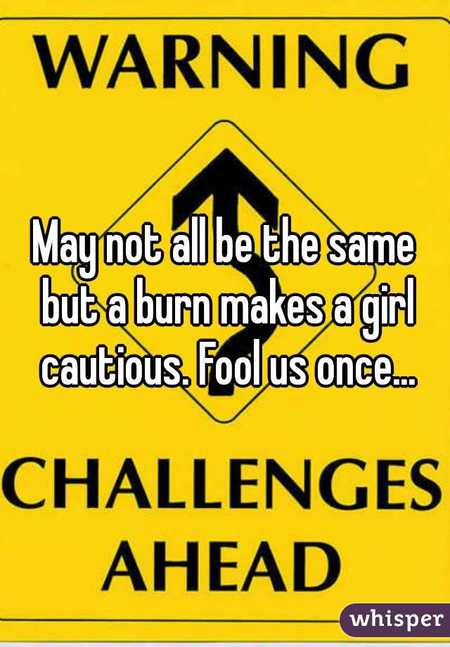 May not all be the same but a burn makes a girl cautious. Fool us once...