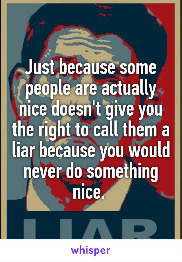 Just because some people are actually nice doesn't give you the right to call them a liar because you would never do something nice. 