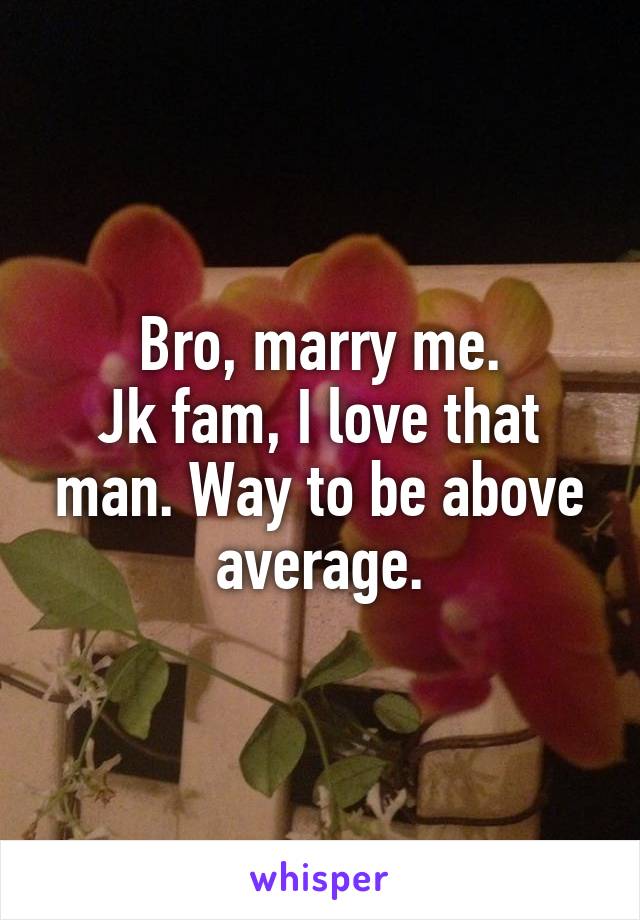 Bro, marry me.
Jk fam, I love that man. Way to be above average.